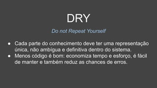 DRY
Do not Repeat Yourself
● Cada parte do conhecimento deve ter uma representação
única, não ambígua e definitiva dentro do sistema.
● Menos código é bom: economiza tempo e esforço, é fácil
de manter e também reduz as chances de erros.
 