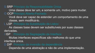 S SRP Princípio da Responsabilidade Única
Uma classe deve ter um, e somente um, motivo para mudar.
O OCPPrincípio Aberto-Fechado
Você deve ser capaz de estender um comportamento de uma
classe, sem modificá-lo.
L LSP Princípio da Substituição de Liskov
As classes base devem ser substituíveis por suas classes
derivadas.
I ISP Princípio da Segregação da Interface
Muitas interfaces específicas são melhores do que uma
interface única.
D DIP Princípio da inversão da dependência
Dependa de uma abstração e não de uma implementação.
 