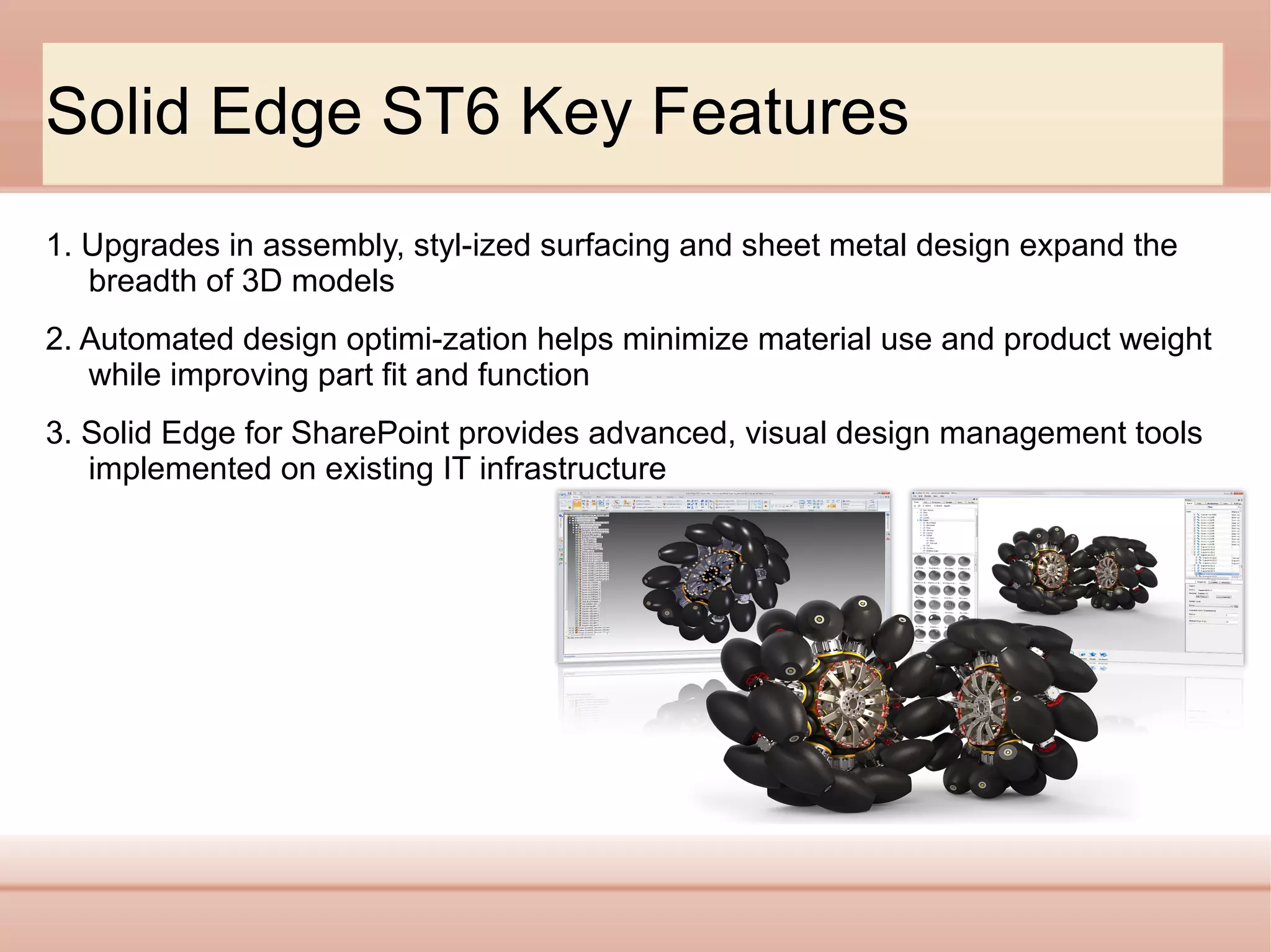 Solid Edge ST6 Key Features
1. Upgrades in assembly, styl­ized surfacing and sheet metal design expand the
breadth of 3D models
2. Automated design optimi­zation helps minimize material use and product weight
while improving part fit and function
3. Solid Edge for SharePoint provides advanced, visual design management tools
implemented on existing IT infrastructure

 