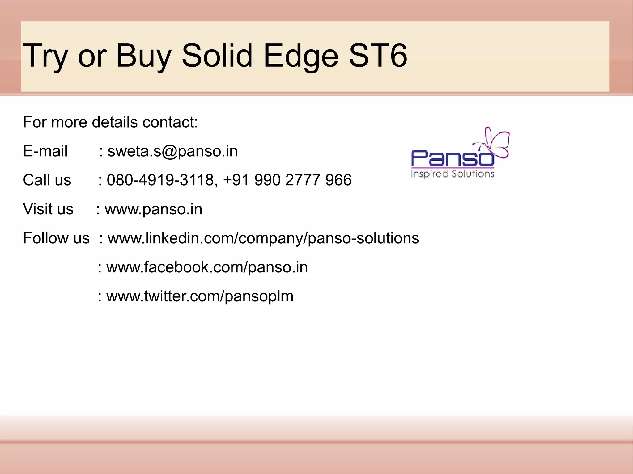 Try or Buy Solid Edge ST6
For more details contact:
E-mail

: sweta.s@panso.in

Call us

: 080-4919-3118, +91 990 2777 966

Visit us

: www.panso.in

Follow us : www.linkedin.com/company/panso-solutions
: www.facebook.com/panso.in
: www.twitter.com/pansoplm

 