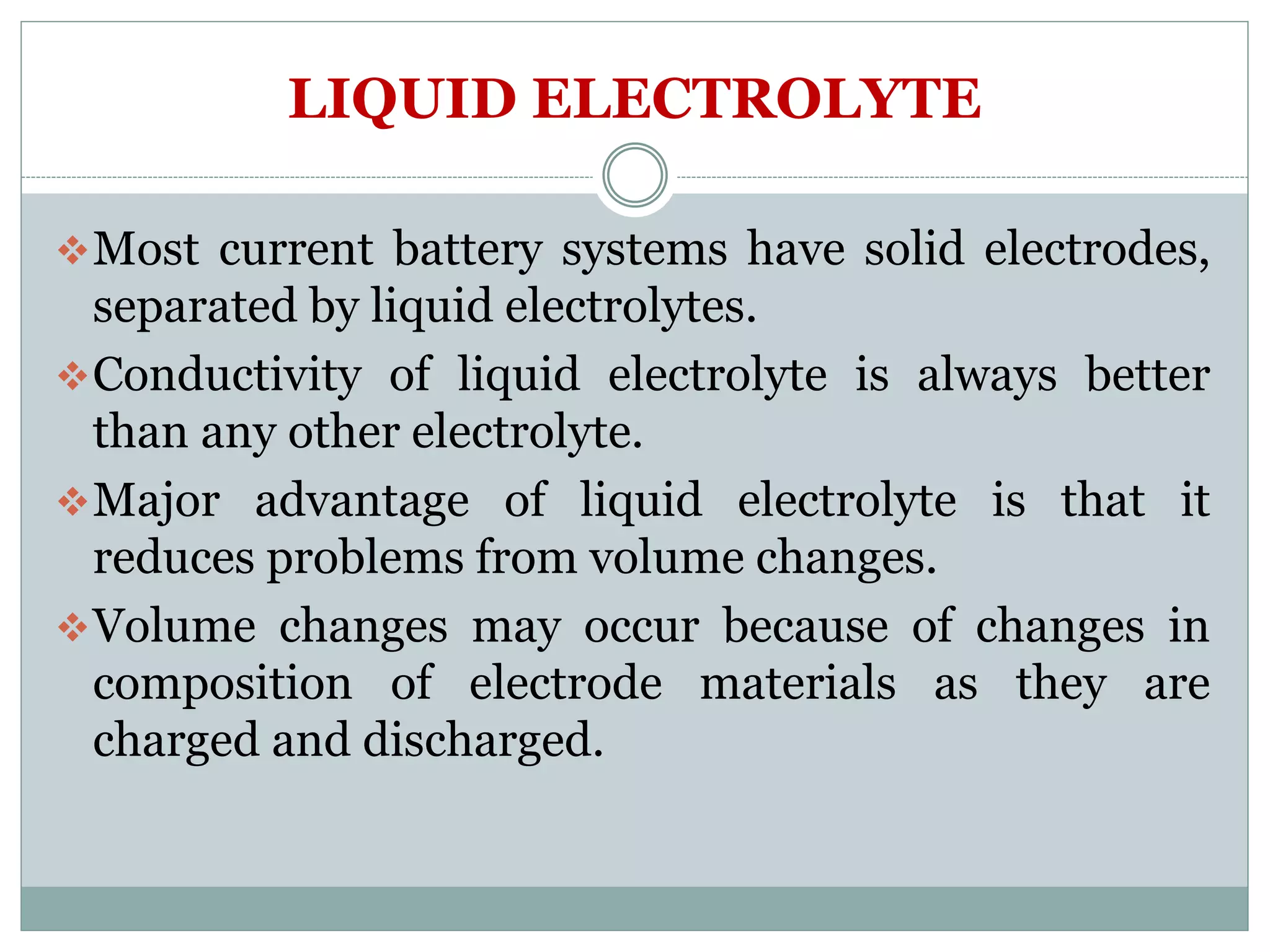 LIQUID ELECTROLYTE
Most current battery systems have solid electrodes,
separated by liquid electrolytes.
Conductivity of liquid electrolyte is always better
than any other electrolyte.
Major advantage of liquid electrolyte is that it
reduces problems from volume changes.
Volume changes may occur because of changes in
composition of electrode materials as they are
charged and discharged.
 