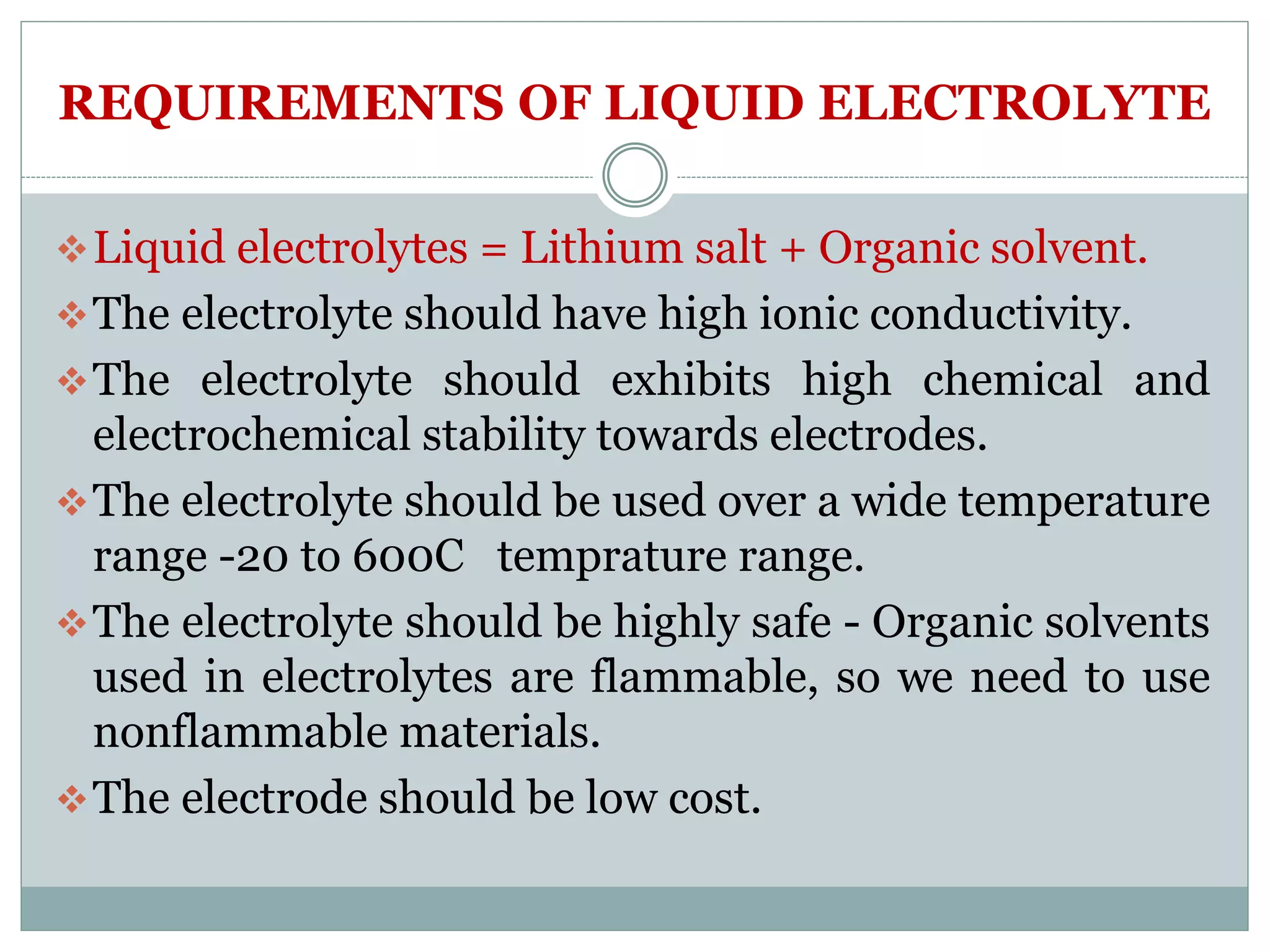 REQUIREMENTS OF LIQUID ELECTROLYTE
Liquid electrolytes = Lithium salt + Organic solvent.
The electrolyte should have high ionic conductivity.
The electrolyte should exhibits high chemical and
electrochemical stability towards electrodes.
The electrolyte should be used over a wide temperature
range -20 to 600C temprature range.
The electrolyte should be highly safe - Organic solvents
used in electrolytes are flammable, so we need to use
nonflammable materials.
The electrode should be low cost.
 