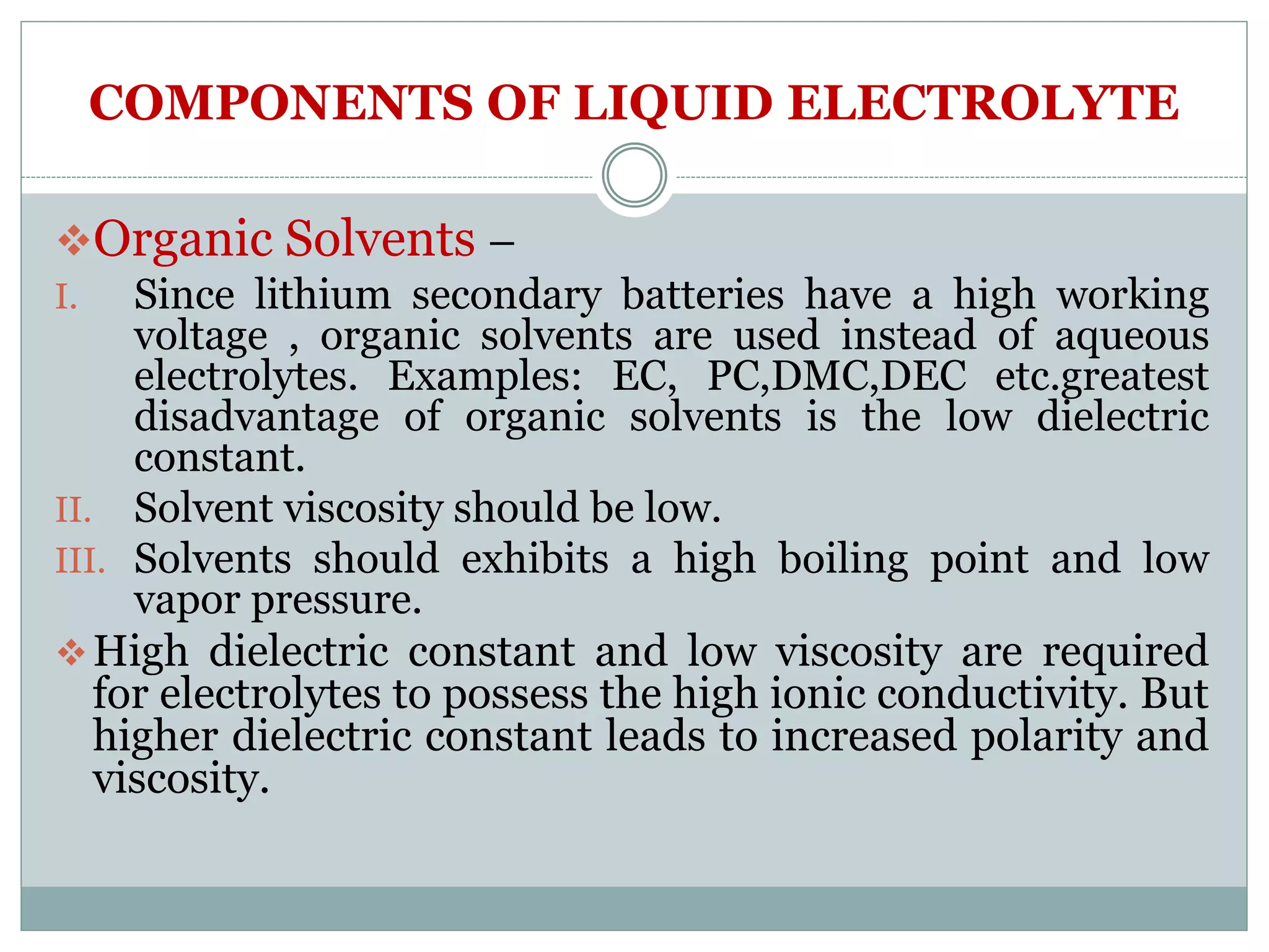 COMPONENTS OF LIQUID ELECTROLYTE
Organic Solvents –
I. Since lithium secondary batteries have a high working
voltage , organic solvents are used instead of aqueous
electrolytes. Examples: EC, PC,DMC,DEC etc.greatest
disadvantage of organic solvents is the low dielectric
constant.
II. Solvent viscosity should be low.
III. Solvents should exhibits a high boiling point and low
vapor pressure.
High dielectric constant and low viscosity are required
for electrolytes to possess the high ionic conductivity. But
higher dielectric constant leads to increased polarity and
viscosity.
 