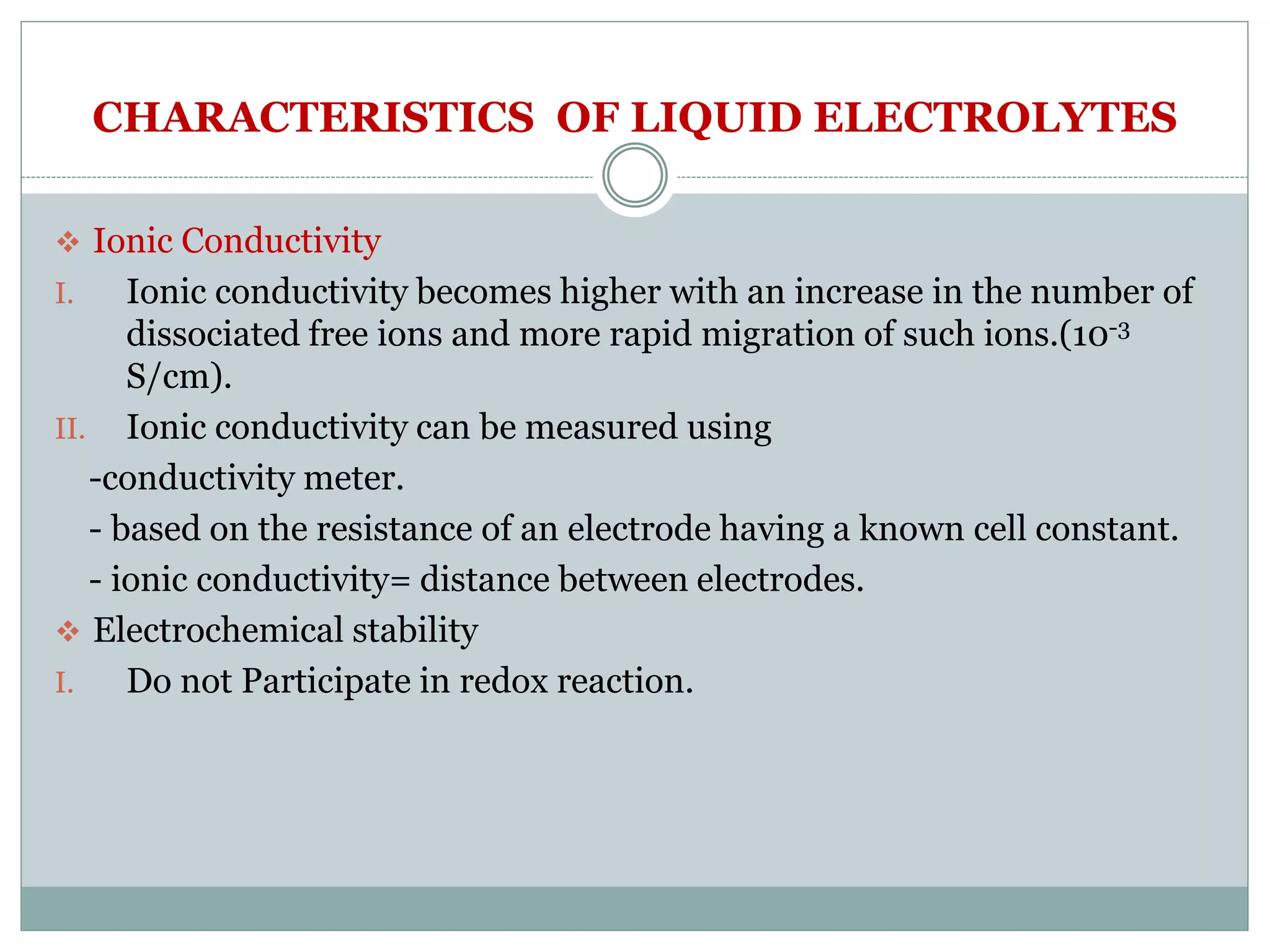 CHARACTERISTICS OF LIQUID ELECTROLYTES
 Ionic Conductivity
I. Ionic conductivity becomes higher with an increase in the number of
dissociated free ions and more rapid migration of such ions.(10-3
S/cm).
II. Ionic conductivity can be measured using
-conductivity meter.
- based on the resistance of an electrode having a known cell constant.
- ionic conductivity= distance between electrodes.
 Electrochemical stability
I. Do not Participate in redox reaction.
 