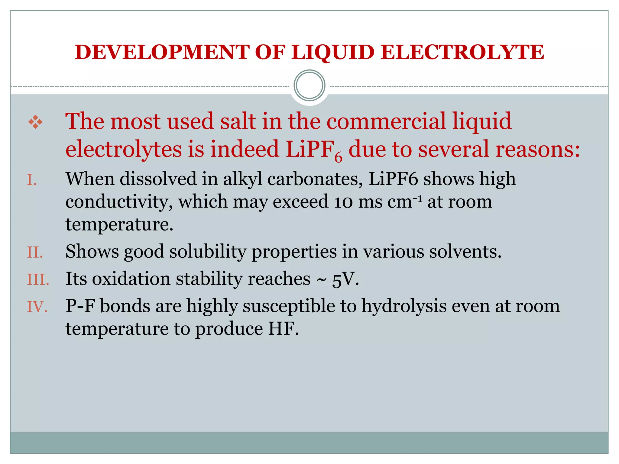 DEVELOPMENT OF LIQUID ELECTROLYTE
 The most used salt in the commercial liquid
electrolytes is indeed LiPF6 due to several reasons:
I. When dissolved in alkyl carbonates, LiPF6 shows high
conductivity, which may exceed 10 ms cm-1 at room
temperature.
II. Shows good solubility properties in various solvents.
III. Its oxidation stability reaches ~ 5V.
IV. P-F bonds are highly susceptible to hydrolysis even at room
temperature to produce HF.
 