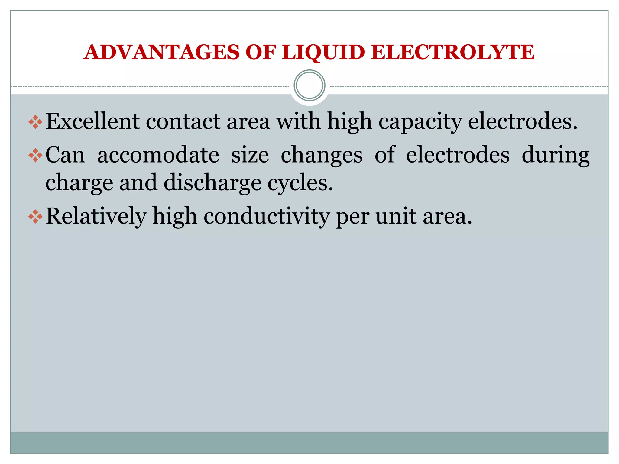 ADVANTAGES OF LIQUID ELECTROLYTE
Excellent contact area with high capacity electrodes.
Can accomodate size changes of electrodes during
charge and discharge cycles.
Relatively high conductivity per unit area.
 