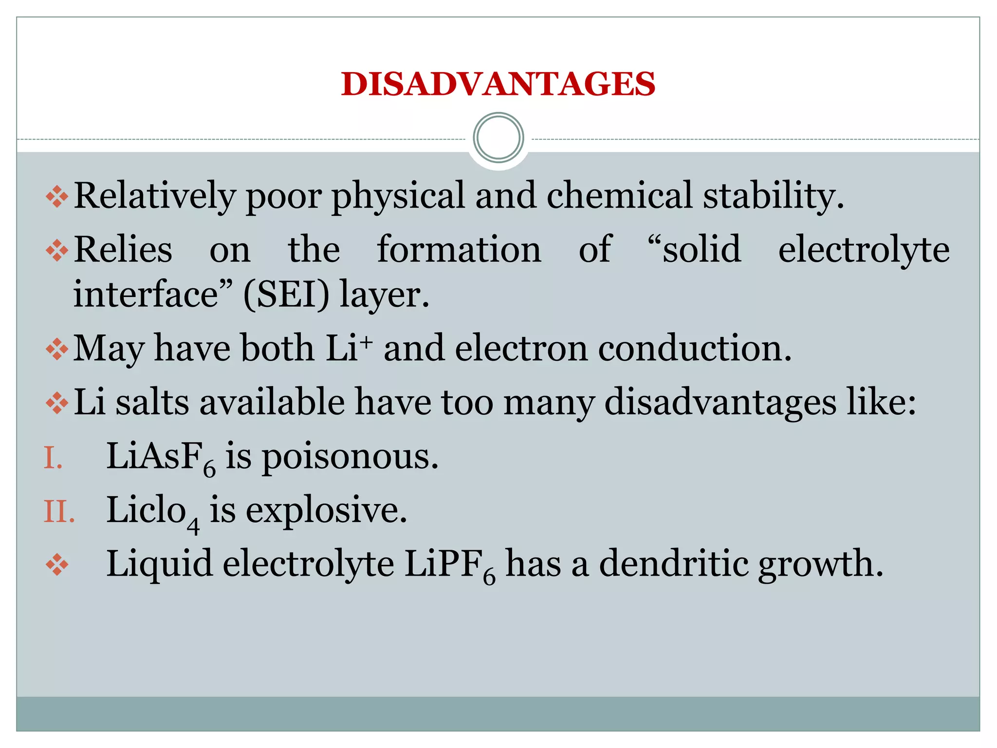 DISADVANTAGES
Relatively poor physical and chemical stability.
Relies on the formation of “solid electrolyte
interface” (SEI) layer.
May have both Li+ and electron conduction.
Li salts available have too many disadvantages like:
I. LiAsF6 is poisonous.
II. Liclo4 is explosive.
 Liquid electrolyte LiPF6 has a dendritic growth.
 