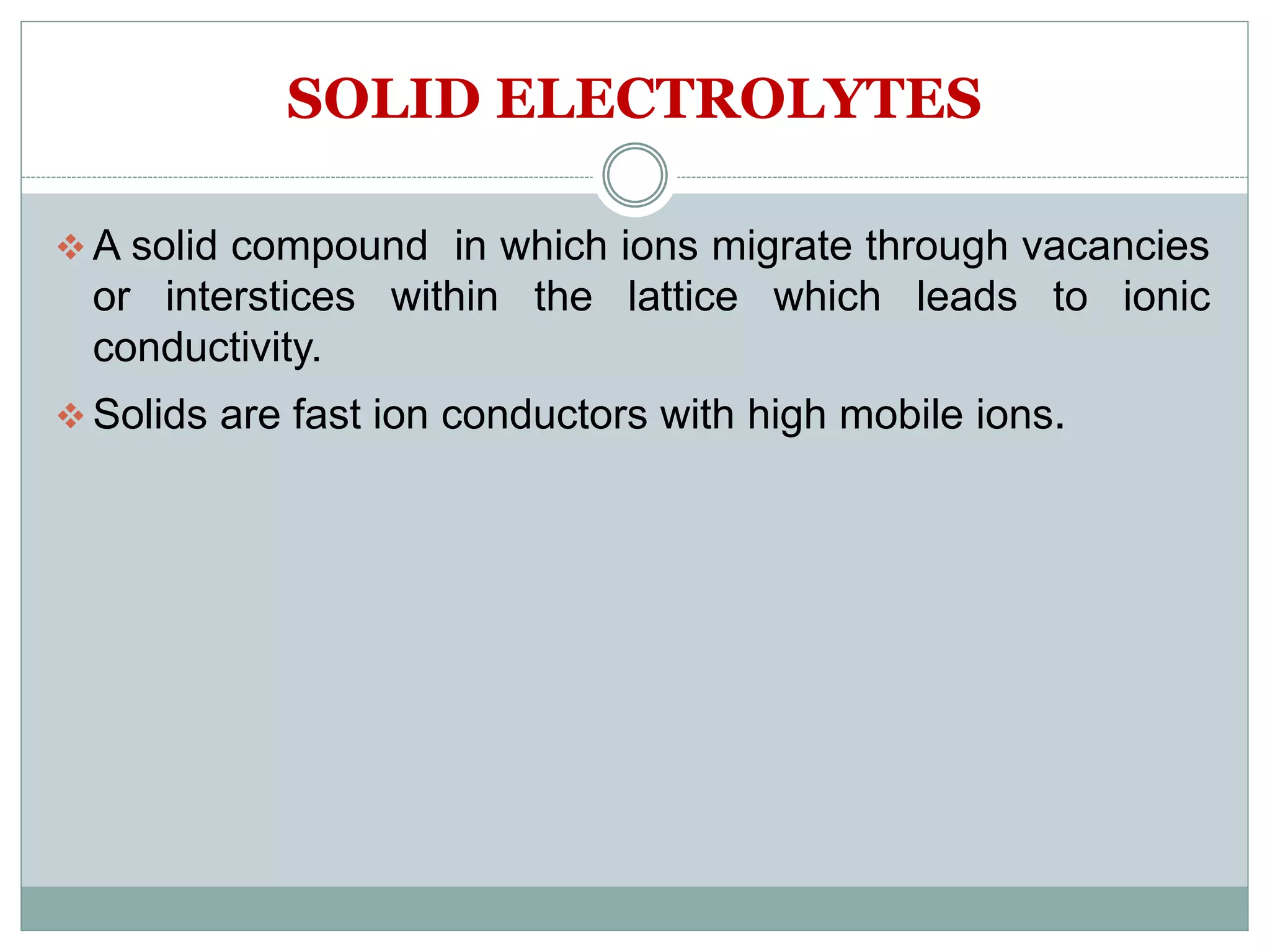 SOLID ELECTROLYTES
 A solid compound in which ions migrate through vacancies
or interstices within the lattice which leads to ionic
conductivity.
 Solids are fast ion conductors with high mobile ions.
 