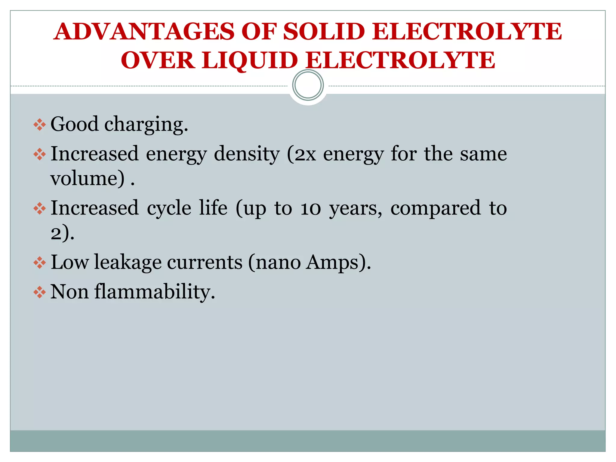 ADVANTAGES OF SOLID ELECTROLYTE
OVER LIQUID ELECTROLYTE
 Good charging.
 Increased energy density (2x energy for the same
volume) .
 Increased cycle life (up to 10 years, compared to
2).
 Low leakage currents (nano Amps).
 Non flammability.
 