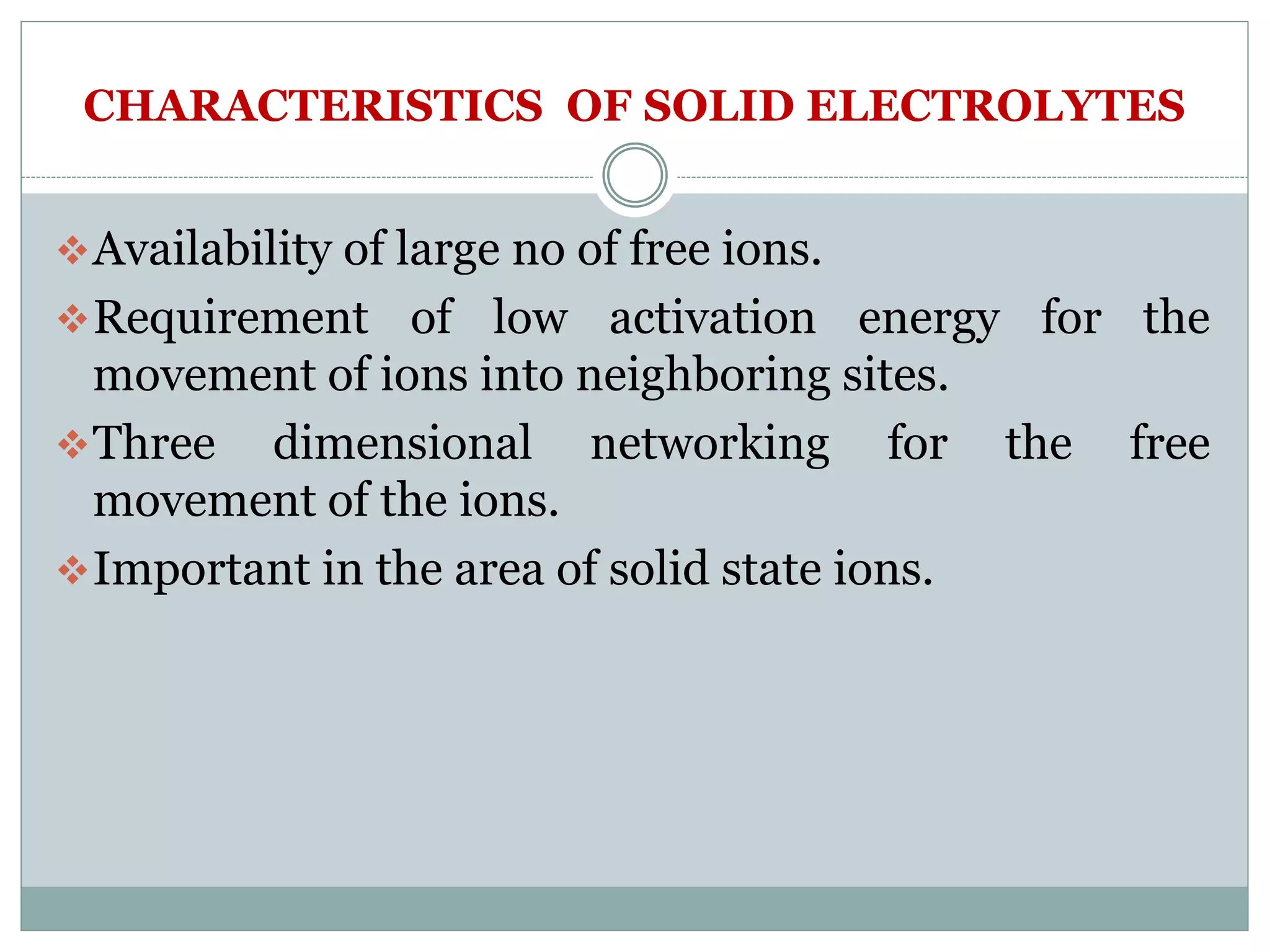 CHARACTERISTICS OF SOLID ELECTROLYTES
Availability of large no of free ions.
Requirement of low activation energy for the
movement of ions into neighboring sites.
Three dimensional networking for the free
movement of the ions.
Important in the area of solid state ions.
 