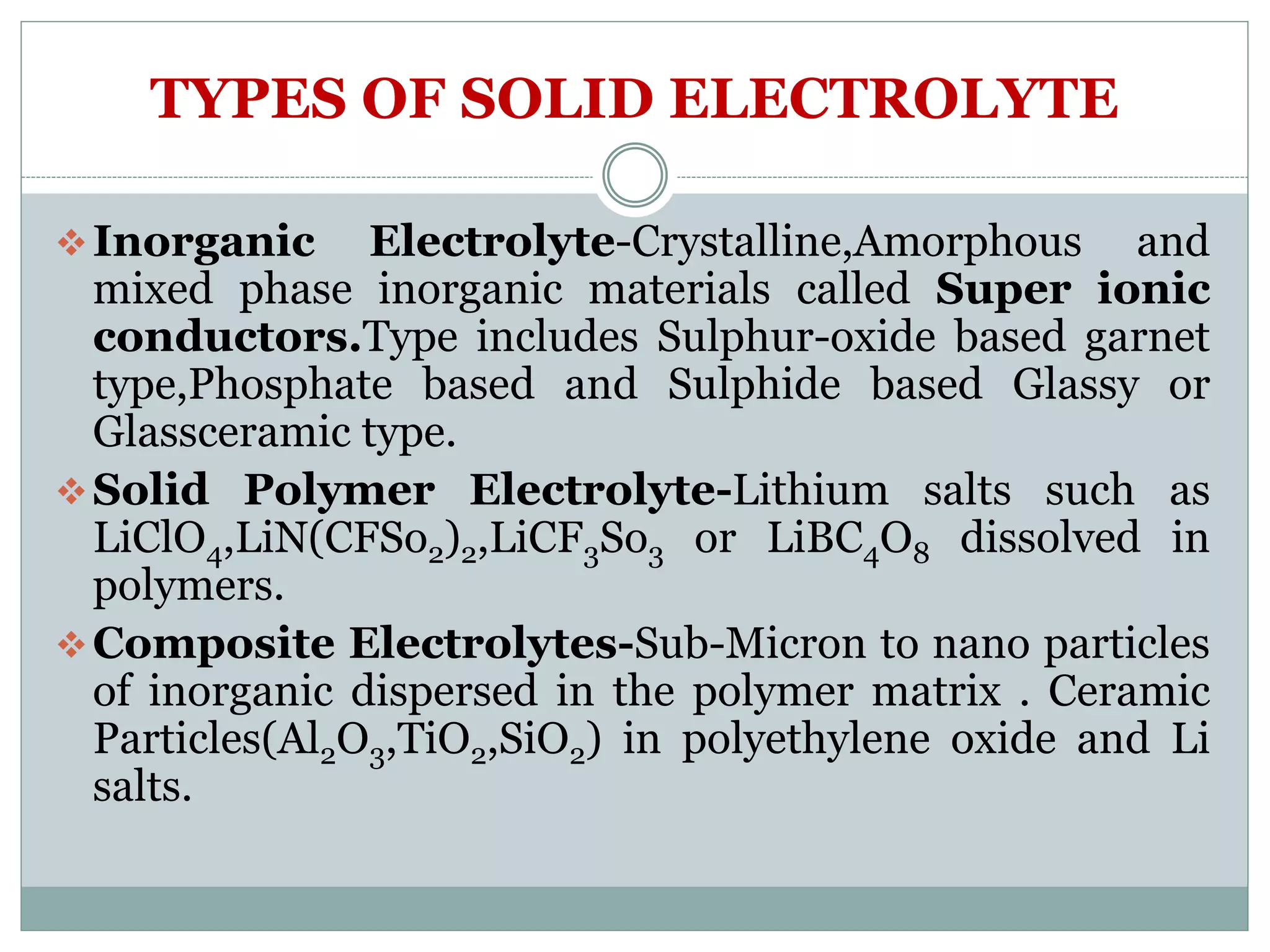 TYPES OF SOLID ELECTROLYTE
Inorganic Electrolyte-Crystalline,Amorphous and
mixed phase inorganic materials called Super ionic
conductors.Type includes Sulphur-oxide based garnet
type,Phosphate based and Sulphide based Glassy or
Glassceramic type.
Solid Polymer Electrolyte-Lithium salts such as
LiClO4,LiN(CFSo2)2,LiCF3So3 or LiBC4O8 dissolved in
polymers.
Composite Electrolytes-Sub-Micron to nano particles
of inorganic dispersed in the polymer matrix . Ceramic
Particles(Al2O3,TiO2,SiO2) in polyethylene oxide and Li
salts.
 