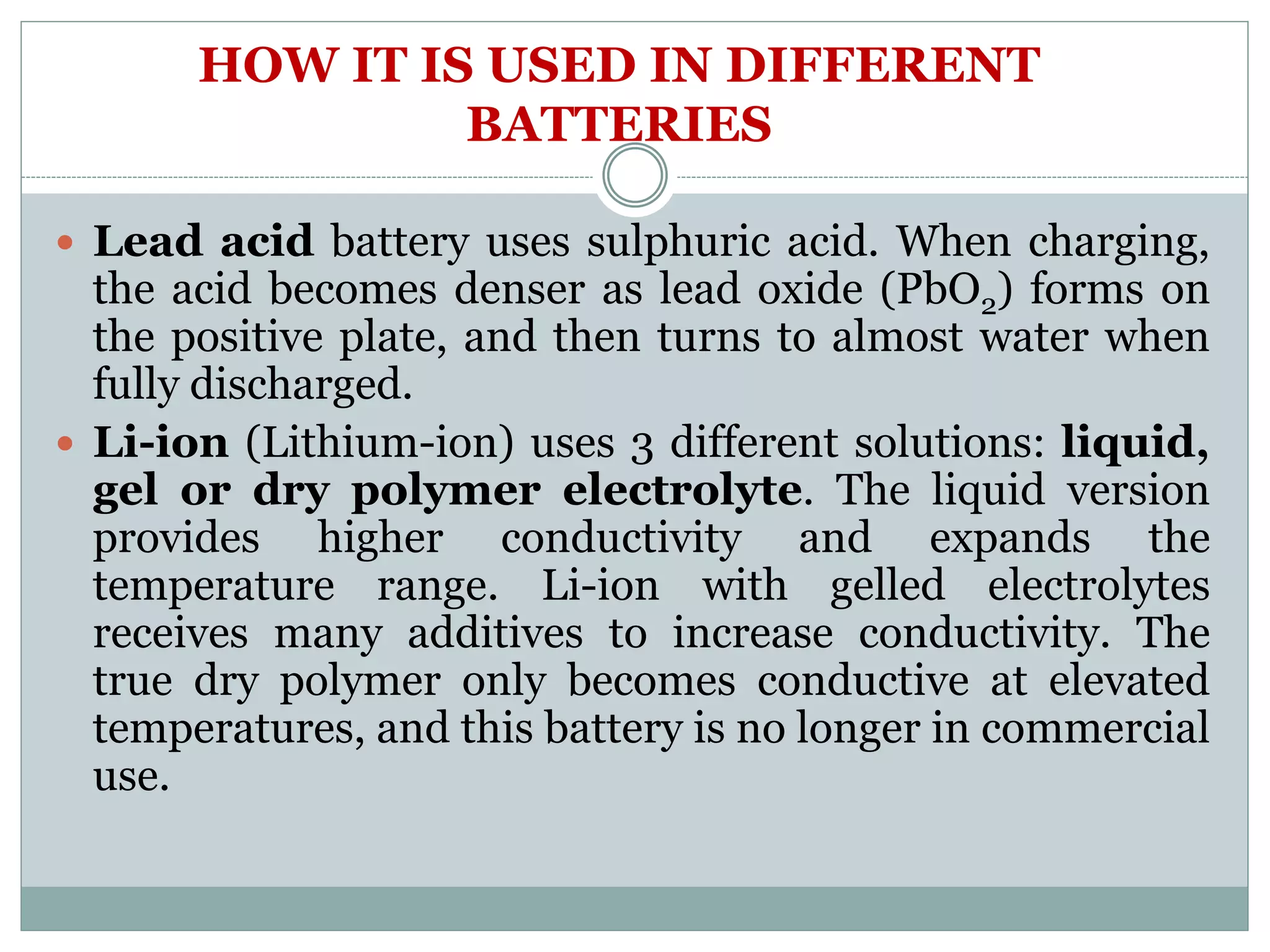 HOW IT IS USED IN DIFFERENT
BATTERIES
 Lead acid battery uses sulphuric acid. When charging,
the acid becomes denser as lead oxide (PbO2) forms on
the positive plate, and then turns to almost water when
fully discharged.
 Li-ion (Lithium-ion) uses 3 different solutions: liquid,
gel or dry polymer electrolyte. The liquid version
provides higher conductivity and expands the
temperature range. Li-ion with gelled electrolytes
receives many additives to increase conductivity. The
true dry polymer only becomes conductive at elevated
temperatures, and this battery is no longer in commercial
use.
 
