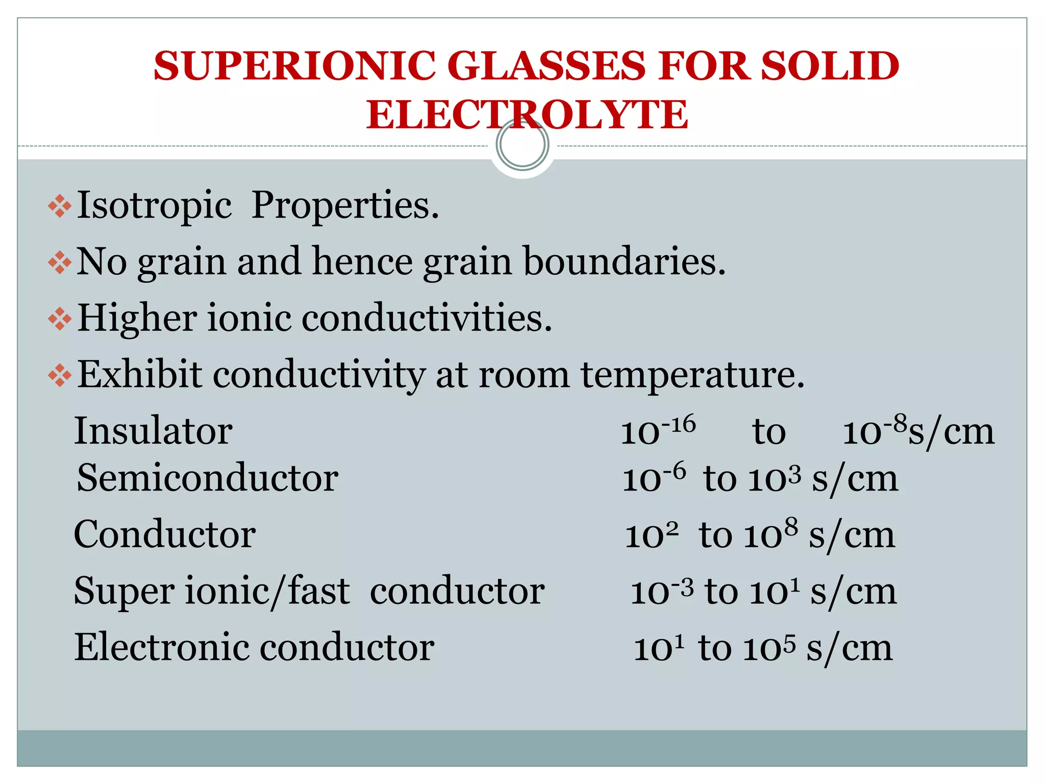 SUPERIONIC GLASSES FOR SOLID
ELECTROLYTE
Isotropic Properties.
No grain and hence grain boundaries.
Higher ionic conductivities.
Exhibit conductivity at room temperature.
Insulator 10-16 to 10-8s/cm
Semiconductor 10-6 to 103 s/cm
Conductor 102 to 108 s/cm
Super ionic/fast conductor 10-3 to 101 s/cm
Electronic conductor 101 to 105 s/cm
 