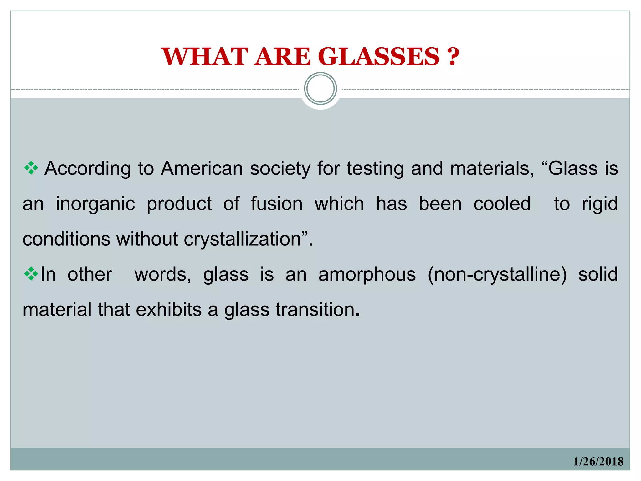  According to American society for testing and materials, “Glass is
an inorganic product of fusion which has been cooled to rigid
conditions without crystallization”.
In other words, glass is an amorphous (non-crystalline) solid
material that exhibits a glass transition.
1/26/2018
WHAT ARE GLASSES ?
 