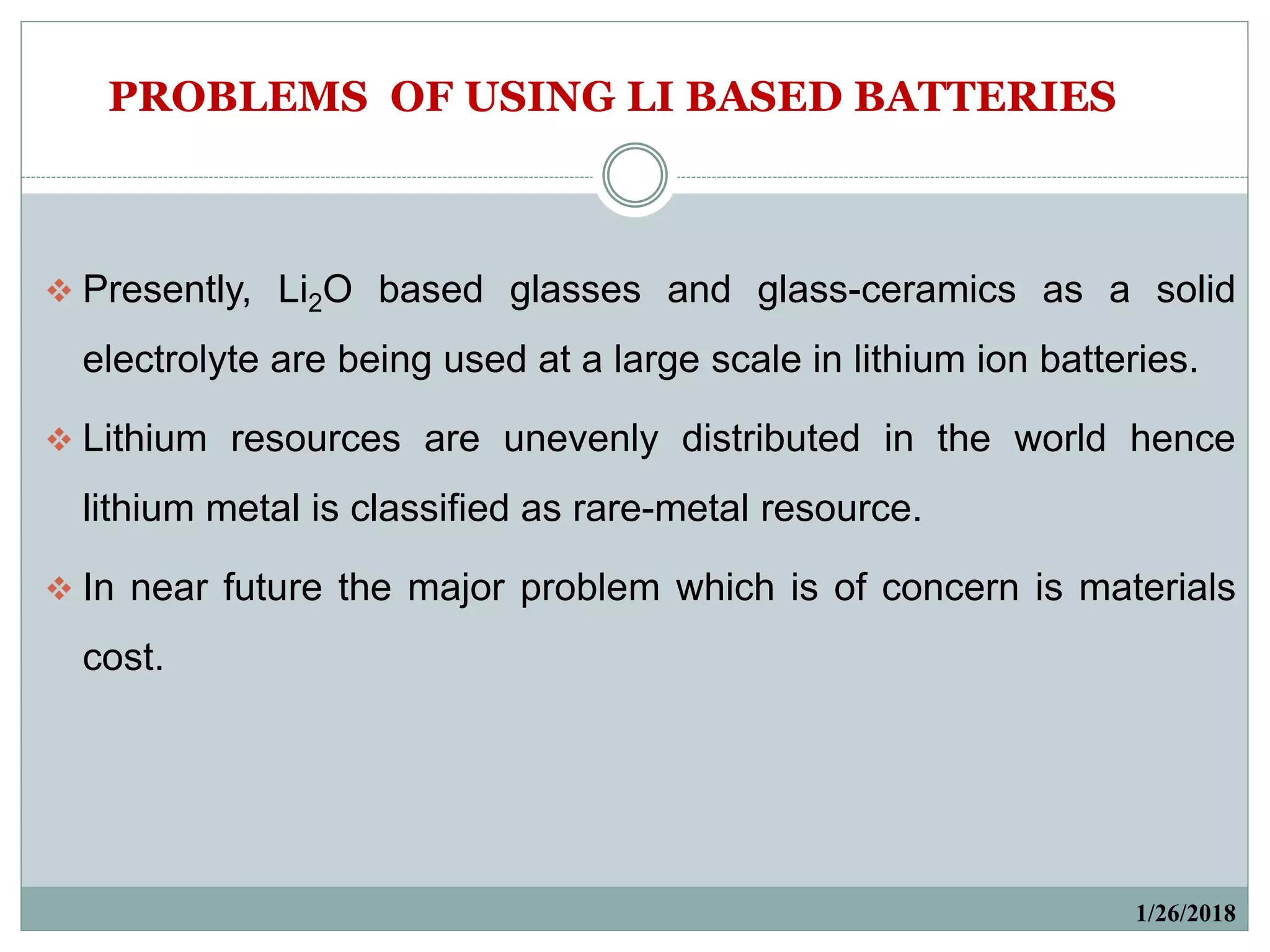 1/26/2018
 Presently, Li2O based glasses and glass-ceramics as a solid
electrolyte are being used at a large scale in lithium ion batteries.
 Lithium resources are unevenly distributed in the world hence
lithium metal is classified as rare-metal resource.
 In near future the major problem which is of concern is materials
cost.
PROBLEMS OF USING LI BASED BATTERIES
 