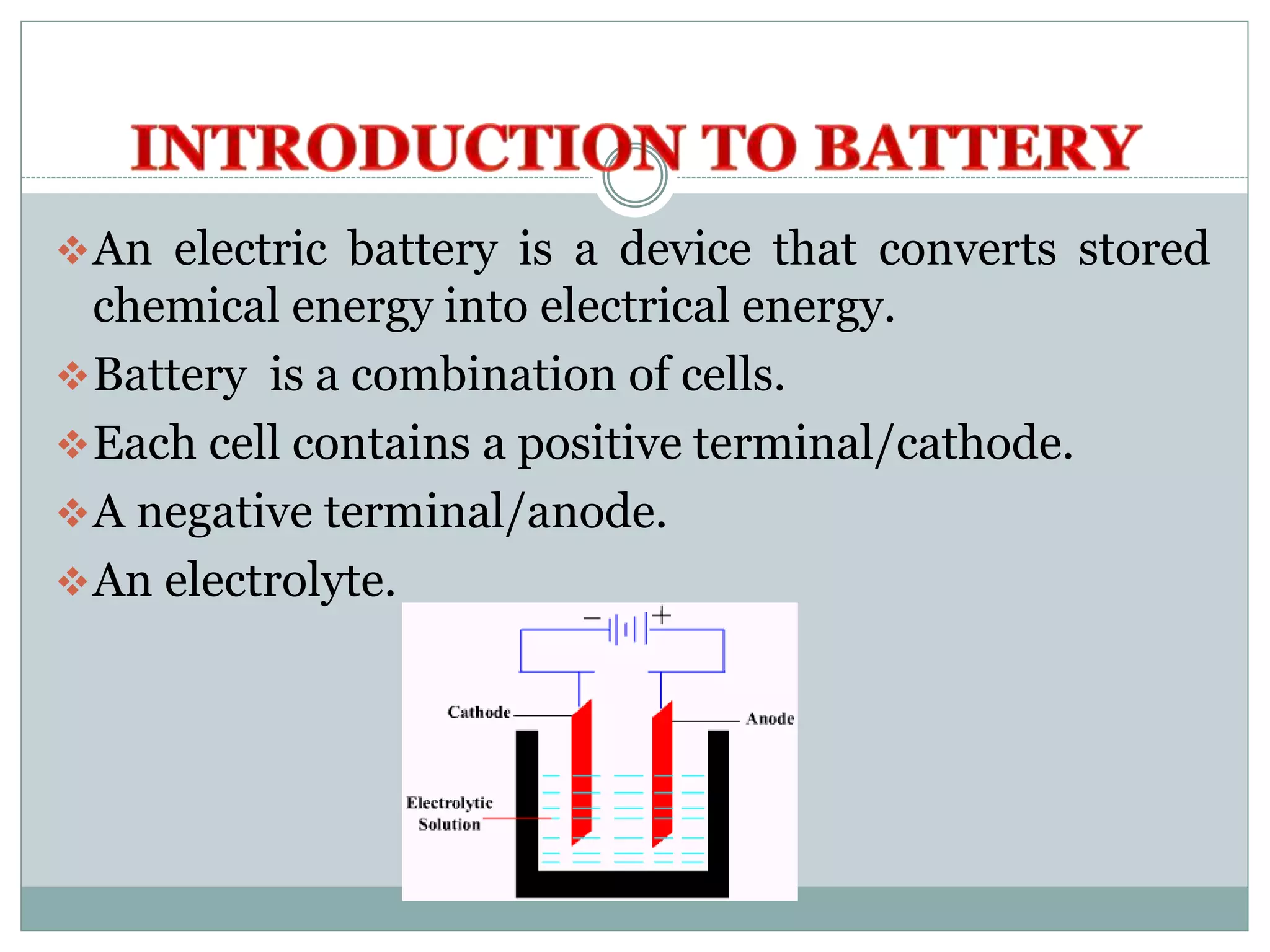 An electric battery is a device that converts stored
chemical energy into electrical energy.
Battery is a combination of cells.
Each cell contains a positive terminal/cathode.
A negative terminal/anode.
An electrolyte.
 