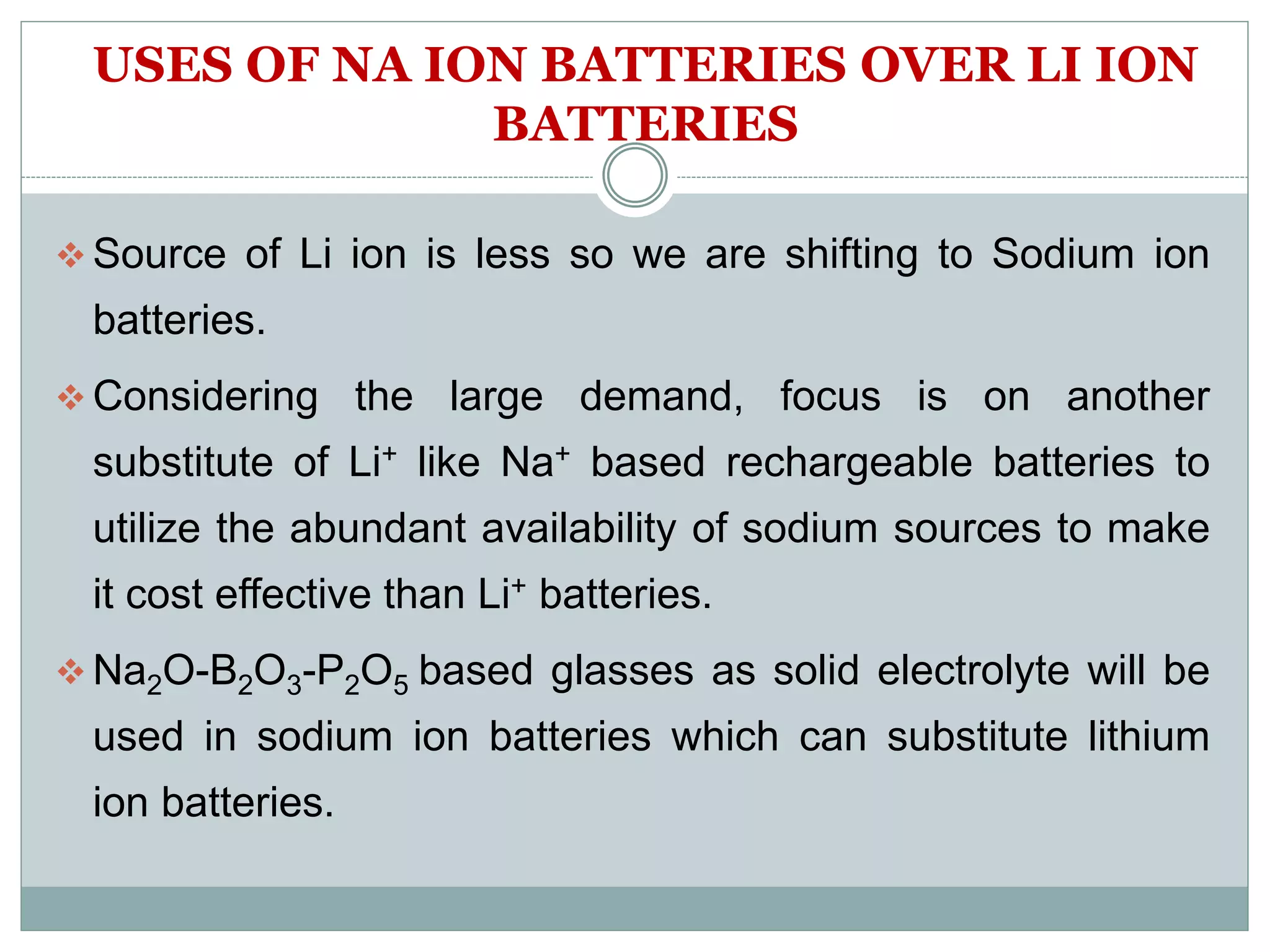 USES OF NA ION BATTERIES OVER LI ION
BATTERIES
 Source of Li ion is less so we are shifting to Sodium ion
batteries.
 Considering the large demand, focus is on another
substitute of Li+ like Na+ based rechargeable batteries to
utilize the abundant availability of sodium sources to make
it cost effective than Li+ batteries.
 Na2O-B2O3-P2O5 based glasses as solid electrolyte will be
used in sodium ion batteries which can substitute lithium
ion batteries.
 