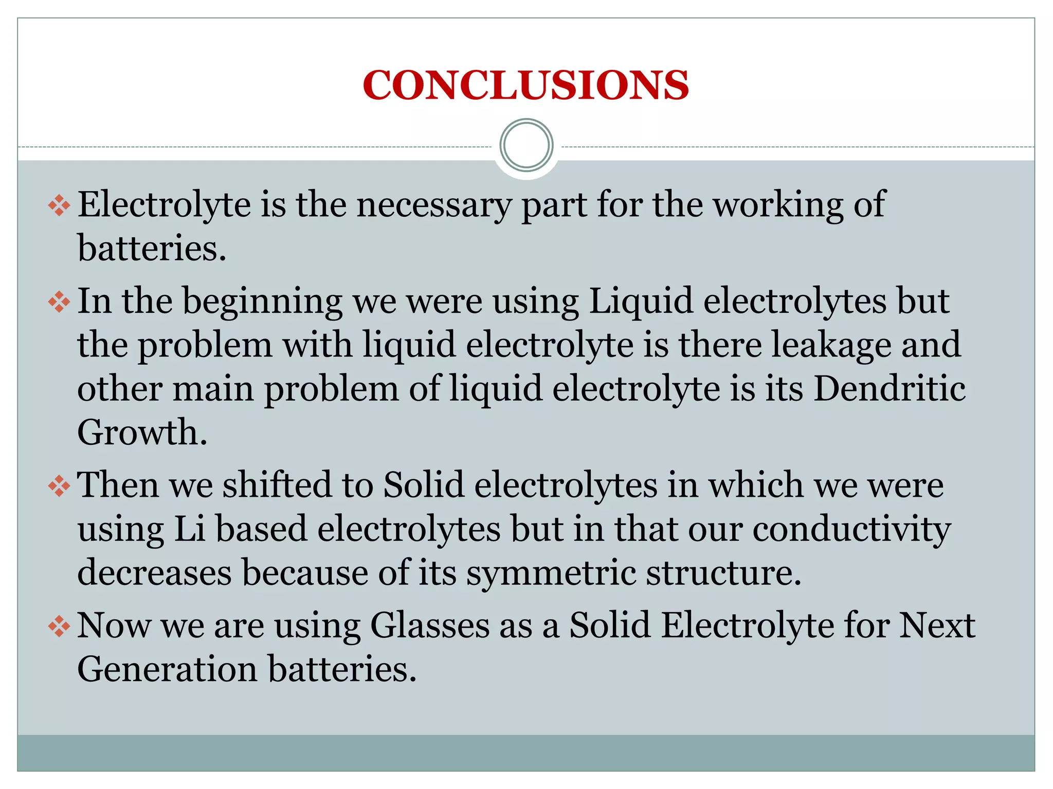 CONCLUSIONS
Electrolyte is the necessary part for the working of
batteries.
In the beginning we were using Liquid electrolytes but
the problem with liquid electrolyte is there leakage and
other main problem of liquid electrolyte is its Dendritic
Growth.
Then we shifted to Solid electrolytes in which we were
using Li based electrolytes but in that our conductivity
decreases because of its symmetric structure.
Now we are using Glasses as a Solid Electrolyte for Next
Generation batteries.
 