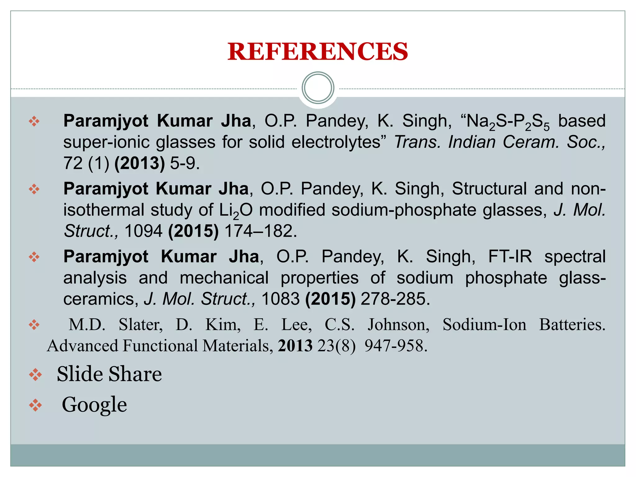 REFERENCES
 Paramjyot Kumar Jha, O.P. Pandey, K. Singh, “Na2S-P2S5 based
super-ionic glasses for solid electrolytes” Trans. Indian Ceram. Soc.,
72 (1) (2013) 5-9.
 Paramjyot Kumar Jha, O.P. Pandey, K. Singh, Structural and non-
isothermal study of Li2O modified sodium-phosphate glasses, J. Mol.
Struct., 1094 (2015) 174–182.
 Paramjyot Kumar Jha, O.P. Pandey, K. Singh, FT-IR spectral
analysis and mechanical properties of sodium phosphate glass-
ceramics, J. Mol. Struct., 1083 (2015) 278-285.
 M.D. Slater, D. Kim, E. Lee, C.S. Johnson, Sodium-Ion Batteries.
Advanced Functional Materials, 2013 23(8) 947-958.
 Slide Share
 Google
 