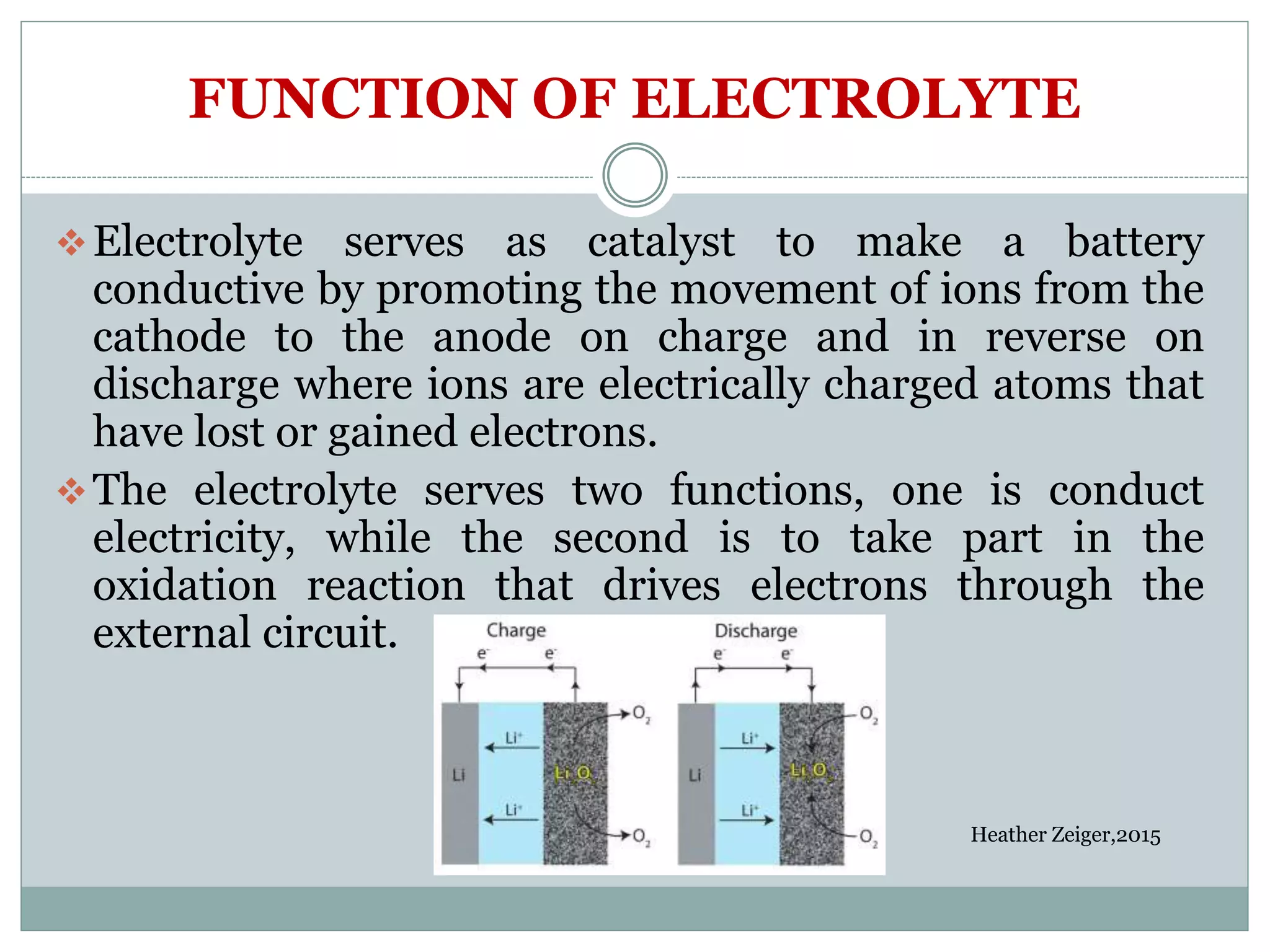 FUNCTION OF ELECTROLYTE
Electrolyte serves as catalyst to make a battery
conductive by promoting the movement of ions from the
cathode to the anode on charge and in reverse on
discharge where ions are electrically charged atoms that
have lost or gained electrons.
The electrolyte serves two functions, one is conduct
electricity, while the second is to take part in the
oxidation reaction that drives electrons through the
external circuit.
Heather Zeiger,2015
 