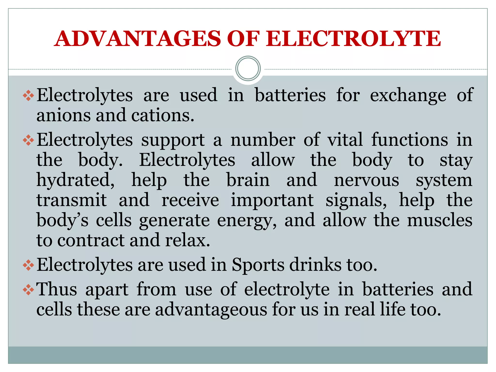 ADVANTAGES OF ELECTROLYTE
Electrolytes are used in batteries for exchange of
anions and cations.
Electrolytes support a number of vital functions in
the body. Electrolytes allow the body to stay
hydrated, help the brain and nervous system
transmit and receive important signals, help the
body’s cells generate energy, and allow the muscles
to contract and relax.
Electrolytes are used in Sports drinks too.
Thus apart from use of electrolyte in batteries and
cells these are advantageous for us in real life too.
 