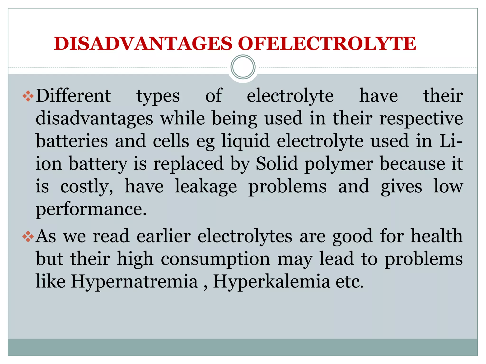 DISADVANTAGES OFELECTROLYTE
Different types of electrolyte have their
disadvantages while being used in their respective
batteries and cells eg liquid electrolyte used in Li-
ion battery is replaced by Solid polymer because it
is costly, have leakage problems and gives low
performance.
As we read earlier electrolytes are good for health
but their high consumption may lead to problems
like Hypernatremia , Hyperkalemia etc.
 