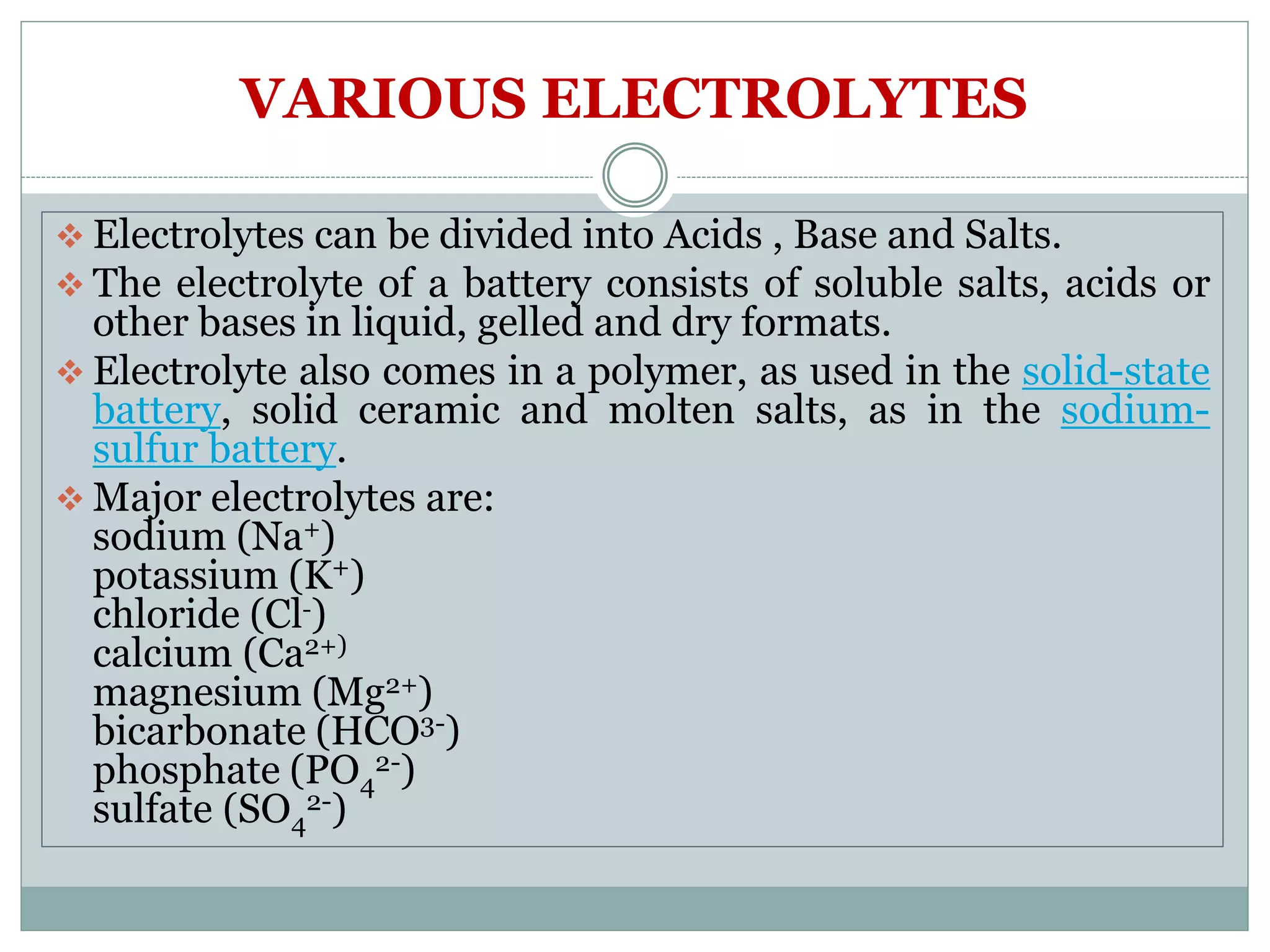 VARIOUS ELECTROLYTES
 Electrolytes can be divided into Acids , Base and Salts.
 The electrolyte of a battery consists of soluble salts, acids or
other bases in liquid, gelled and dry formats.
 Electrolyte also comes in a polymer, as used in the solid-state
battery, solid ceramic and molten salts, as in the sodium-
sulfur battery.
 Major electrolytes are:
sodium (Na+)
potassium (K+)
chloride (Cl-)
calcium (Ca2+)
magnesium (Mg2+)
bicarbonate (HCO3-)
phosphate (PO4
2-)
sulfate (SO4
2-)
 