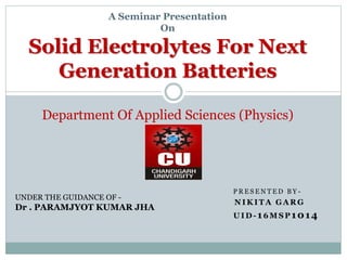 P R E S E N T E D B Y -
N I K I T A G A R G
U I D - 16 M S P 1014
A Seminar Presentation
On
Solid Electrolytes For Next
Generation Batteries
Department Of Applied Sciences (Physics)
UNDER THE GUIDANCE OF -
Dr . PARAMJYOT KUMAR JHA
 