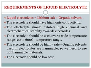 REQUIREMENTS OF LIQUID ELECTROLYTE
Liquid electrolytes = Lithium salt + Organic solvent.
The electrolyte should have high ionic conductivity.
The electrolyte should exhibits high chemical and
electrochemical stability towards electrodes.
The electrolyte should be used over a wide temperature
range -20 to 600C temprature range.
The electrolyte should be highly safe - Organic solvents
used in electrolytes are flammable, so we need to use
nonflammable materials.
The electrode should be low cost.
 