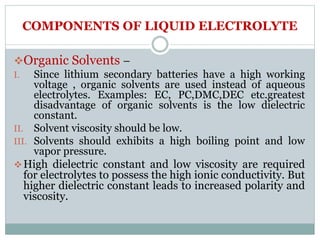 COMPONENTS OF LIQUID ELECTROLYTE
Organic Solvents –
I. Since lithium secondary batteries have a high working
voltage , organic solvents are used instead of aqueous
electrolytes. Examples: EC, PC,DMC,DEC etc.greatest
disadvantage of organic solvents is the low dielectric
constant.
II. Solvent viscosity should be low.
III. Solvents should exhibits a high boiling point and low
vapor pressure.
High dielectric constant and low viscosity are required
for electrolytes to possess the high ionic conductivity. But
higher dielectric constant leads to increased polarity and
viscosity.
 