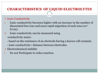 CHARACTERISTICS OF LIQUID ELECTROLYTES
 Ionic Conductivity
I. Ionic conductivity becomes higher with an increase in the number of
dissociated free ions and more rapid migration of such ions.(10-3
S/cm).
II. Ionic conductivity can be measured using
-conductivity meter.
- based on the resistance of an electrode having a known cell constant.
- ionic conductivity= distance between electrodes.
 Electrochemical stability
I. Do not Participate in redox reaction.
 