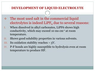 DEVELOPMENT OF LIQUID ELECTROLYTE
 The most used salt in the commercial liquid
electrolytes is indeed LiPF6 due to several reasons:
I. When dissolved in alkyl carbonates, LiPF6 shows high
conductivity, which may exceed 10 ms cm-1 at room
temperature.
II. Shows good solubility properties in various solvents.
III. Its oxidation stability reaches ~ 5V.
IV. P-F bonds are highly susceptible to hydrolysis even at room
temperature to produce HF.
 