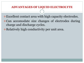 ADVANTAGES OF LIQUID ELECTROLYTE
Excellent contact area with high capacity electrodes.
Can accomodate size changes of electrodes during
charge and discharge cycles.
Relatively high conductivity per unit area.
 