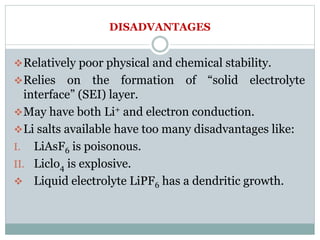 DISADVANTAGES
Relatively poor physical and chemical stability.
Relies on the formation of “solid electrolyte
interface” (SEI) layer.
May have both Li+ and electron conduction.
Li salts available have too many disadvantages like:
I. LiAsF6 is poisonous.
II. Liclo4 is explosive.
 Liquid electrolyte LiPF6 has a dendritic growth.
 