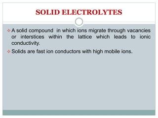 SOLID ELECTROLYTES
 A solid compound in which ions migrate through vacancies
or interstices within the lattice which leads to ionic
conductivity.
 Solids are fast ion conductors with high mobile ions.
 