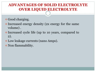 ADVANTAGES OF SOLID ELECTROLYTE
OVER LIQUID ELECTROLYTE
 Good charging.
 Increased energy density (2x energy for the same
volume) .
 Increased cycle life (up to 10 years, compared to
2).
 Low leakage currents (nano Amps).
 Non flammability.
 