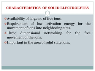 CHARACTERISTICS OF SOLID ELECTROLYTES
Availability of large no of free ions.
Requirement of low activation energy for the
movement of ions into neighboring sites.
Three dimensional networking for the free
movement of the ions.
Important in the area of solid state ions.
 