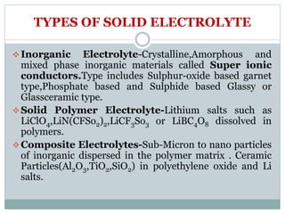 TYPES OF SOLID ELECTROLYTE
Inorganic Electrolyte-Crystalline,Amorphous and
mixed phase inorganic materials called Super ionic
conductors.Type includes Sulphur-oxide based garnet
type,Phosphate based and Sulphide based Glassy or
Glassceramic type.
Solid Polymer Electrolyte-Lithium salts such as
LiClO4,LiN(CFSo2)2,LiCF3So3 or LiBC4O8 dissolved in
polymers.
Composite Electrolytes-Sub-Micron to nano particles
of inorganic dispersed in the polymer matrix . Ceramic
Particles(Al2O3,TiO2,SiO2) in polyethylene oxide and Li
salts.
 