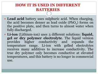 HOW IT IS USED IN DIFFERENT
BATTERIES
 Lead acid battery uses sulphuric acid. When charging,
the acid becomes denser as lead oxide (PbO2) forms on
the positive plate, and then turns to almost water when
fully discharged.
 Li-ion (Lithium-ion) uses 3 different solutions: liquid,
gel or dry polymer electrolyte. The liquid version
provides higher conductivity and expands the
temperature range. Li-ion with gelled electrolytes
receives many additives to increase conductivity. The
true dry polymer only becomes conductive at elevated
temperatures, and this battery is no longer in commercial
use.
 
