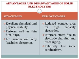 ADVANTAGES DISADVANTAGES
Excellent chemical and
physical stability.
Perform well as thin
film (≈1μ).
Li+ conduction only
(excludes electrons).
Reduced contact area
for high capacity
electrodes.
Interface stress due to
electrode charging and
discharging.
Relatively low ionic
conductivity.
ADVANTAGES AND DISADVANTAGES OF SOLID
ELECTROLYTES
 