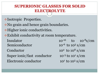 SUPERIONIC GLASSES FOR SOLID
ELECTROLYTE
Isotropic Properties.
No grain and hence grain boundaries.
Higher ionic conductivities.
Exhibit conductivity at room temperature.
Insulator 10-16 to 10-8s/cm
Semiconductor 10-6 to 103 s/cm
Conductor 102 to 108 s/cm
Super ionic/fast conductor 10-3 to 101 s/cm
Electronic conductor 101 to 105 s/cm
 