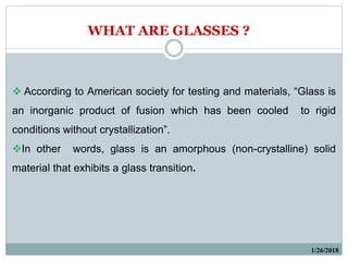 According to American society for testing and materials, “Glass is
an inorganic product of fusion which has been cooled to rigid
conditions without crystallization”.
In other words, glass is an amorphous (non-crystalline) solid
material that exhibits a glass transition.
1/26/2018
WHAT ARE GLASSES ?
 