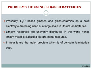 1/26/2018
 Presently, Li2O based glasses and glass-ceramics as a solid
electrolyte are being used at a large scale in lithium ion batteries.
 Lithium resources are unevenly distributed in the world hence
lithium metal is classified as rare-metal resource.
 In near future the major problem which is of concern is materials
cost.
PROBLEMS OF USING LI BASED BATTERIES
 