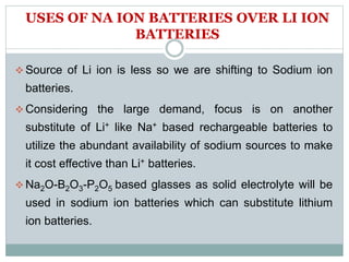 USES OF NA ION BATTERIES OVER LI ION
BATTERIES
 Source of Li ion is less so we are shifting to Sodium ion
batteries.
 Considering the large demand, focus is on another
substitute of Li+ like Na+ based rechargeable batteries to
utilize the abundant availability of sodium sources to make
it cost effective than Li+ batteries.
 Na2O-B2O3-P2O5 based glasses as solid electrolyte will be
used in sodium ion batteries which can substitute lithium
ion batteries.
 