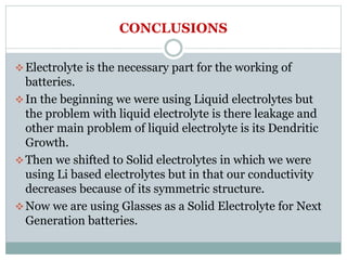CONCLUSIONS
Electrolyte is the necessary part for the working of
batteries.
In the beginning we were using Liquid electrolytes but
the problem with liquid electrolyte is there leakage and
other main problem of liquid electrolyte is its Dendritic
Growth.
Then we shifted to Solid electrolytes in which we were
using Li based electrolytes but in that our conductivity
decreases because of its symmetric structure.
Now we are using Glasses as a Solid Electrolyte for Next
Generation batteries.
 