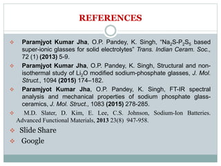 REFERENCES
 Paramjyot Kumar Jha, O.P. Pandey, K. Singh, “Na2S-P2S5 based
super-ionic glasses for solid electrolytes” Trans. Indian Ceram. Soc.,
72 (1) (2013) 5-9.
 Paramjyot Kumar Jha, O.P. Pandey, K. Singh, Structural and non-
isothermal study of Li2O modified sodium-phosphate glasses, J. Mol.
Struct., 1094 (2015) 174–182.
 Paramjyot Kumar Jha, O.P. Pandey, K. Singh, FT-IR spectral
analysis and mechanical properties of sodium phosphate glass-
ceramics, J. Mol. Struct., 1083 (2015) 278-285.
 M.D. Slater, D. Kim, E. Lee, C.S. Johnson, Sodium-Ion Batteries.
Advanced Functional Materials, 2013 23(8) 947-958.
 Slide Share
 Google
 