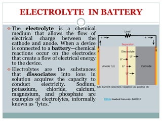 ELECTROLYTE IN BATTERY
 The electrolyte is a chemical
medium that allows the flow of
electrical charge between the
cathode and anode. When a device
is connected to a battery—chemical
reactions occur on the electrodes
that create a flow of electrical energy
to the device.
 Electrolytes are the substances
that dissociates into ions in
solution acquires the capacity to
conduct electricity. Sodium,
potassium, chloride, calcium,
magnesium, and phosphate are
examples of electrolytes, informally
known as "lytes."
PH240, Stanford University, Fall 2015
 
