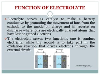 FUNCTION OF ELECTROLYTE
Electrolyte serves as catalyst to make a battery
conductive by promoting the movement of ions from the
cathode to the anode on charge and in reverse on
discharge where ions are electrically charged atoms that
have lost or gained electrons.
The electrolyte serves two functions, one is conduct
electricity, while the second is to take part in the
oxidation reaction that drives electrons through the
external circuit.
Heather Zeiger,2015
 