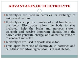 ADVANTAGES OF ELECTROLYTE
Electrolytes are used in batteries for exchange of
anions and cations.
Electrolytes support a number of vital functions in
the body. Electrolytes allow the body to stay
hydrated, help the brain and nervous system
transmit and receive important signals, help the
body’s cells generate energy, and allow the muscles
to contract and relax.
Electrolytes are used in Sports drinks too.
Thus apart from use of electrolyte in batteries and
cells these are advantageous for us in real life too.
 