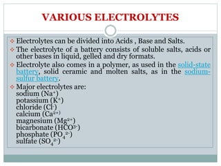 VARIOUS ELECTROLYTES
 Electrolytes can be divided into Acids , Base and Salts.
 The electrolyte of a battery consists of soluble salts, acids or
other bases in liquid, gelled and dry formats.
 Electrolyte also comes in a polymer, as used in the solid-state
battery, solid ceramic and molten salts, as in the sodium-
sulfur battery.
 Major electrolytes are:
sodium (Na+)
potassium (K+)
chloride (Cl-)
calcium (Ca2+)
magnesium (Mg2+)
bicarbonate (HCO3-)
phosphate (PO4
2-)
sulfate (SO4
2-)
 